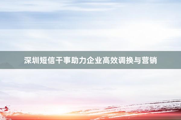 深圳短信干事助力企业高效调换与营销