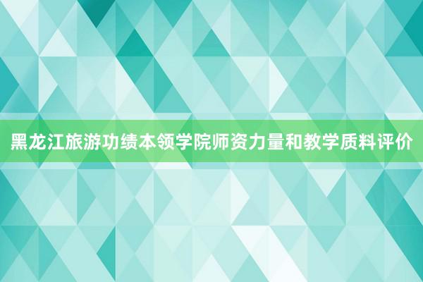 黑龙江旅游功绩本领学院师资力量和教学质料评价